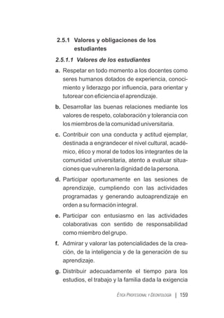 | 159
ÉTICA PROFESIONAL Y DEONTOLOGÍA
2.5.1 Valores y obligaciones de los
estudiantes
2.5.1.1 Valores de los estudiantes
a. Respetar en todo momento a los docentes como
seres humanos dotados de experiencia, conoci-
miento y liderazgo por inﬂuencia, para orientar y
tutorear con eﬁciencia el aprendizaje.
b. Desarrollar las buenas relaciones mediante los
valores de respeto, colaboración y tolerancia con
los miembros de la comunidad universitaria.
c. Contribuir con una conducta y actitud ejemplar,
destinada a engrandecer el nivel cultural, acadé-
mico, ético y moral de todos los integrantes de la
comunidad universitaria, atento a evaluar situa-
ciones que vulneren la dignidad de la persona.
d. Participar oportunamente en las sesiones de
aprendizaje, cumpliendo con las actividades
programadas y generando autoaprendizaje en
orden a su formación integral.
e. Participar con entusiasmo en las actividades
colaborativas con sentido de responsabilidad
como miembro del grupo.
f. Admirar y valorar las potencialidades de la crea-
ción, de la inteligencia y de la generación de su
aprendizaje.
g. Distribuir adecuadamente el tiempo para los
estudios, el trabajo y la familia dada la exigencia
 