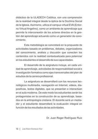 didáctico de la ULADECH Católica, con una comprensión
de la realidad integral desde la óptica de la Doctrina Social
de la Iglesia.Asimismo, utiliza el campus virtual EVA(Entor-
no Virtual Angelino), como un ambiente de aprendizaje que
permite la interconexión de los actores directos en la ges-
tión del aprendizaje actuando como un generador de cono-
cimiento.
Esta metodología se concretará en la propuesta de
actividades basado en problemas, debates, organizadores
del conocimiento, análisis y discusión que conecten los
contenidos con la realidad contextualizada para potenciar
en los estudiantes el desarrollo de sus capacidades.
El desarrollo de la asignatura incluye, en cada uni-
dad de aprendizaje, actividades de responsabilidad social e
investigación formativa como ejes transversales del plan de
estudios de la carrera profesional.
La asignatura se desarrollará con los recursos tec-
nológicos multimedia, navegación en Internet, videos, dia-
positivas, textos digitales, que se presentan e interactúan
en el aula moderna. De este modo los estudiantes serán los
protagonistas en la construcción de su aprendizaje, basa-
dos en la antropología cristiana. El docente será un media-
dor y el estudiante desarrollará la evaluación integral en
función de los resultados de las actividades.
Dr. Juan Roger Rodríguez Ruiz
16 | JUAN ROGER RODRÍGUEZ RUIZ
 