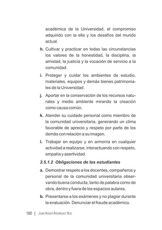 160 | JUAN ROGER RODRÍGUEZ RUIZ
académica de la Universidad, el compromiso
adquirido con la ella y los desafíos del mundo
actual.
h. Cultivar y practicar en todas las circunstancias
los valores de la honestidad, la disciplina, la
amistad, la justicia y la vocación de servicio a la
comunidad.
i. Proteger y cuidar los ambientes de estudio,
materiales, equipos y demás bienes patrimonia-
les de la Universidad.
j. Aportar en la conservación de los recursos natu-
rales y medio ambiente mirando la creación
como causa común.
k. Atender su cuidado personal como miembro de
la comunidad universitaria, generando un clima
favorable de aprecio y respeto por parte de los
demás con relación a su imagen.
l. Trabajar en equipo y en armonía en cualquier
actividad a realizarse, interactuando con respeto,
empatía y asertividad.
2.5.1.2 Obligaciones de los estudiantes
a. Demostrar respeto a los docentes, compañeros y
personal de la comunidad universitaria obser-
vando buena conducta, tanto de palabra como de
obra, dentro y fuera de los espacios aulares.
b. Presentarse a los exámenes y no plagiar durante
la evaluación. Denunciar el fraude académico.
 