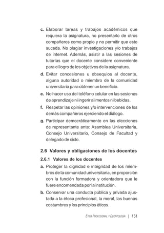 | 161
ÉTICA PROFESIONAL Y DEONTOLOGÍA
c. Elaborar tareas y trabajos académicos que
requiera la asignatura, no presentarlo de otros
compañeros como propio y no permitir que esto
suceda. No plagiar investigaciones y/o trabajos
de internet. Además, asistir a las sesiones de
tutorías que el docente considere conveniente
para el logro de los objetivos de la asignatura.
d. Evitar concesiones u obsequios al docente,
alguna autoridad o miembro de la comunidad
universitaria para obtener un beneﬁcio.
e. No hacer uso del teléfono celular en las sesiones
de aprendizaje ni ingerir alimentos ni bebidas.
f. Respetar las opiniones y/o intervenciones de los
demás compañeros ejerciendo el diálogo.
g. Participar democráticamente en las elecciones
de representante ante: Asamblea Universitaria,
Consejo Universitario, Consejo de Facultad y
delegado de ciclo.
2.6 Valores y obligaciones de los docentes
2.6.1 Valores de los docentes
a. Proteger la dignidad e integridad de los miem-
bros de la comunidad universitaria, en proporción
con la función formadora y orientadora que le
fuere encomendada por la institución.
b. Conservar una conducta pública y privada ajus-
tada a la étoca profesional, la moral, las buenas
costumbres y los principios éticos.
 