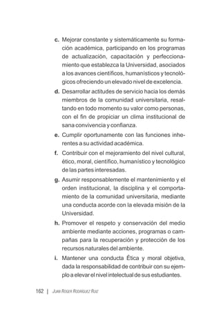 162 | JUAN ROGER RODRÍGUEZ RUIZ
c. Mejorar constante y sistemáticamente su forma-
ción académica, participando en los programas
de actualización, capacitación y perfecciona-
miento que establezca la Universidad, asociados
a los avances cientíﬁcos, humanísticos y tecnoló-
gicos ofreciendo un elevado nivel de excelencia.
d. Desarrollar actitudes de servicio hacia los demás
miembros de la comunidad universitaria, resal-
tando en todo momento su valor como personas,
con el ﬁn de propiciar un clima institucional de
sana convivencia y conﬁanza.
e. Cumplir oportunamente con las funciones inhe-
rentes a su actividad académica.
f. Contribuir con el mejoramiento del nivel cultural,
ético, moral, cientíﬁco, humanístico y tecnológico
de las partes interesadas.
g. Asumir responsablemente el mantenimiento y el
orden institucional, la disciplina y el comporta-
miento de la comunidad universitaria, mediante
una conducta acorde con la elevada misión de la
Universidad.
h. Promover el respeto y conservación del medio
ambiente mediante acciones, programas o cam-
pañas para la recuperación y protección de los
recursos naturales del ambiente.
i. Mantener una conducta Ética y moral objetiva,
dada la responsabilidad de contribuir con su ejem-
ploaelevarelnivelintelectualdesusestudiantes.
 