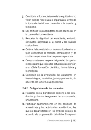 | 163
ÉTICA PROFESIONAL Y DEONTOLOGÍA
j. Contribuir al fortalecimiento de la equidad como
valor, siendo receptivos e imparciales, evitando
la toma de decisiones contrarias a la equidad y
tolerancia.
k. Ser artíﬁces y colaboradores con la paz social en
la comunidad universitaria.
l. Respetar la dignidad del estudiante, evitando
conductas contrarias a la moral y las buenas
costumbres.
m.Cultivar la honestidad con la comunidad universi-
taria aﬁanzando la relación comprensiva y de
conﬁanza que fomente el respeto a la persona.
n. Comprometerse a respetar la igualdad de oportu-
nidades para que todos los estudiantes obtengan
una sólida formación cientíﬁca, humanística y
tecnológica.
o. Contribuir en la evaluación del estudiante en
forma integral, equitativa, justa y pertinente, de
acuerdo con la normativa especíﬁca.
2.6.2 Obligaciones de los docentes
a. Respetar en su dignidad de persona a los estu-
diantes y demás integrantes de la comunidad
universitaria.
b. Participar oportunamente en las sesiones de
aprendizaje y las actividades académicas, las
que se desarrollarán en los ámbitos aulares de
acuerdo a la programación del sílabo. Está prohi-
 