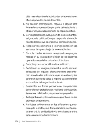 164 | JUAN ROGER RODRÍGUEZ RUIZ
bida la realización de actividades académicas en
oﬁcinas privadas de los docentes.
c. No aceptar prerrogativas, regalos o alguna otra
forma de compensación por parte del estudiante u
otrapersonaparalaobtencióndealgúnbeneﬁcio.
d. Ser imparcial en la evaluación de los estudiantes,
asignado la caliﬁcación que responda al cumpli-
miento del objetivo operacional correspondiente.
e. Respetar las opiniones e intervenciones en las
sesiones de aprendizaje de los estudiantes.
f. Cumplir con las sesiones de aprendizaje progra-
madas en su totalidad en función de los objetivos
operacionales de las unidades didácticas.
g. Detectar y denunciar el fraude académico.
h. Fortalecer su imagen personal a través del uso
adecuado del leguaje, efectuando una presenta-
ción acorde a las actividades que se realizan y los
buenos hábitos de salud e higiene para contribuir
a consolidar la imagen institucional.
i. Desarrollar en forma permanente competencias
docenciales y profesionales mediante la educación,
formación,habilidadesyexperienciaapropiadas.
j. Trabajar bajo el criterio de mejora continua en los
procesos académicos.
k. Participar activamente en los diferentes queha-
ceres de la institución, fomentando la conﬁanza,
la amistad, la solidaridad y la convivencia entre
toda la comunidad universitaria.
 