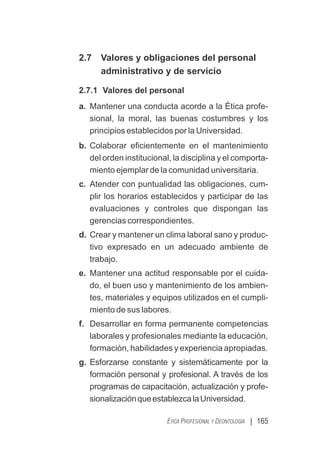 | 165
ÉTICA PROFESIONAL Y DEONTOLOGÍA
2.7 Valores y obligaciones del personal
administrativo y de servicio
2.7.1 Valores del personal
a. Mantener una conducta acorde a la Ética profe-
sional, la moral, las buenas costumbres y los
principios establecidos por la Universidad.
b. Colaborar eﬁcientemente en el mantenimiento
del orden institucional, la disciplina y el comporta-
miento ejemplar de la comunidad universitaria.
c. Atender con puntualidad las obligaciones, cum-
plir los horarios establecidos y participar de las
evaluaciones y controles que dispongan las
gerencias correspondientes.
d. Crear y mantener un clima laboral sano y produc-
tivo expresado en un adecuado ambiente de
trabajo.
e. Mantener una actitud responsable por el cuida-
do, el buen uso y mantenimiento de los ambien-
tes, materiales y equipos utilizados en el cumpli-
miento de sus labores.
f. Desarrollar en forma permanente competencias
laborales y profesionales mediante la educación,
formación, habilidades y experiencia apropiadas.
g. Esforzarse constante y sistemáticamente por la
formación personal y profesional. A través de los
programas de capacitación, actualización y profe-
sionalizaciónqueestablezcalaUniversidad.
 