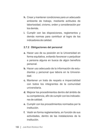 166 | JUAN ROGER RODRÍGUEZ RUIZ
h. Crear y mantener condiciones para un adecuado
ambiente de trabajo, mediante actitudes de
laboriosidad, civismo, orden y consideración por
los demás.
i. Cumplir con las disposiciones, reglamentos y
demás normas para contribuir al logro de los
indicadores de calidad.
2.7.2 Obligaciones del personal
a. Hacer uso de su posición en la Universidad en
forma equitativa, evitando favorecer o perjudicar
a persona alguna en busca de algún beneﬁcio
personal.
b. Hacer uso adecuado de la información de estu-
diantes y personal que labora en la Universi-
dad.
c. Mantener un trato de respeto e imparcialidad
con todos los integrantes de la comunidad
universitaria.
d. Mejorar los procedimientos dentro del ámbito de
su competencia, aﬁn de cumplir con los indicado-
res de calidad.
e. Cumplir con los procedimientos normados por la
institución.
f. Vestir en forma reglamentaria, en función de sus
actividades, dentro de las instalaciones de la
institución.
 