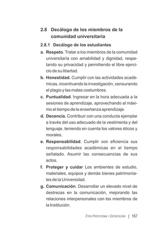 | 167
ÉTICA PROFESIONAL Y DEONTOLOGÍA
2.8 Decálogo de los miembros de la
comunidad universitaria
2.8.1 Decálogo de los estudiantes
a. Respeto. Tratar a los miembros de la comunidad
universitaria con amabilidad y dignidad, respe-
tando su privacidad y permitiendo el libre ejerci-
cio de su libertad.
b. Honestidad. Cumplir con las actividades acadé-
micas, incentivando la investigación, censurando
el plagio y las malas costumbres.
c. Puntualidad. Ingresar en la hora adecuada a la
sesiones de aprendizaje, aprovechando al máxi-
mo el tiempo de la enseñanza aprendizaje.
d. Decencia. Contribuir con una conducta ejemplar
a través del uso adecuado de la vestimenta y del
lenguaje, teniendo en cuenta los valores éticos y
morales.
e. Responsabilidad. Cumplir con eﬁciencia sus
responsabilidades académicas en el tiempo
señalado. Asumir las consecuencias de sus
actos.
f. Proteger y cuidar Los ambientes de estudio,
materiales, equipos y demás bienes patrimonia-
les de la Universidad.
g. Comunicación. Desarrollar un elevado nivel de
destrezas en la comunicación, mejorando las
relaciones interpersonales con los miembros de
la Institución.
 