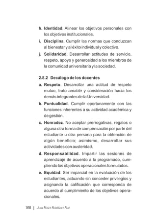168 | JUAN ROGER RODRÍGUEZ RUIZ
h. Identidad. Alinear los objetivos personales con
los objetivos institucionales.
i. Disciplina. Cumplir las normas que conduzcan
al bienestar y al éxito individual y colectivo.
j. Solidaridad. Desarrollar actitudes de servicio,
respeto, apoyo y generosidad a los miembros de
la comunidad universitaria y la sociedad.
2.8.2 Decálogo de los docentes
a. Respeto. Desarrollar una actitud de respeto
mutuo, trato amable y consideración hacia los
demás integrantes de la Universidad.
b. Puntualidad. Cumplir oportunamente con las
funciones inherentes a su actividad académica y
de gestión.
c. Honradez. No aceptar prerrogativas, regalos o
alguna otra forma de compensación por parte del
estudiante u otra persona para la obtención de
algún beneﬁcio; asimismo, desarrollar sus
actividades con austeridad.
d. Responsabilidad. Impartir las sesiones de
aprendizaje de acuerdo a lo programado, cum-
pliendo los objetivos operacionales formulados.
e. Equidad. Ser imparcial en la evaluación de los
estudiantes, actuando sin conceder privilegios y
asignando la caliﬁcación que corresponda de
acuerdo al cumplimiento de los objetivos opera-
cionales.
 