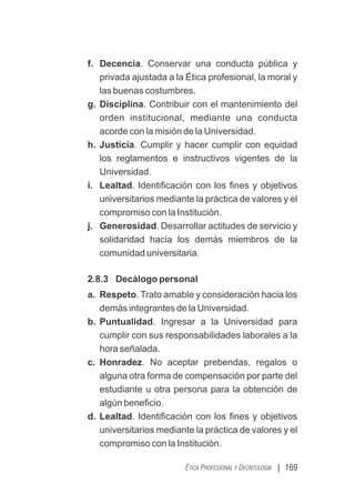 | 169
ÉTICA PROFESIONAL Y DEONTOLOGÍA
f. Decencia. Conservar una conducta pública y
privada ajustada a la Ética profesional, la moral y
las buenas costumbres.
g. Disciplina. Contribuir con el mantenimiento del
orden institucional, mediante una conducta
acorde con la misión de la Universidad.
h. Justicia. Cumplir y hacer cumplir con equidad
los reglamentos e instructivos vigentes de la
Universidad.
i. Lealtad. Identiﬁcación con los ﬁnes y objetivos
universitarios mediante la práctica de valores y el
compromiso con la Institución.
j. Generosidad. Desarrollar actitudes de servicio y
solidaridad hacia los demás miembros de la
comunidad universitaria.
2.8.3 Decálogo personal
a. Respeto. Trato amable y consideración hacia los
demás integrantes de la Universidad.
b. Puntualidad. Ingresar a la Universidad para
cumplir con sus responsabilidades laborales a la
hora señalada.
c. Honradez. No aceptar prebendas, regalos o
alguna otra forma de compensación por parte del
estudiante u otra persona para la obtención de
algún beneﬁcio.
d. Lealtad. Identiﬁcación con los ﬁnes y objetivos
universitarios mediante la práctica de valores y el
compromiso con la Institución.
 