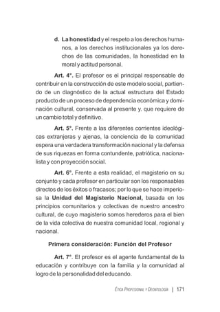 | 171
ÉTICA PROFESIONAL Y DEONTOLOGÍA
d. La honestidad y el respeto a los derechos huma-
nos, a los derechos institucionales ya los dere-
chos de las comunidades, la honestidad en la
moral y actitud personal.
Art. 4°. El profesor es el principal responsable de
contribuir en la construcción de este modelo social, partien-
do de un diagnóstico de la actual estructura del Estado
producto de un proceso de dependencia económica y domi-
nación cultural, conservada al presente y. que requiere de
un cambio total y deﬁnitivo.
Art. 5°. Frente a las diferentes corrientes ideológi-
cas extranjeras y ajenas, la conciencia de la comunidad
espera una verdadera transformación nacional y la defensa
de sus riquezas en forma contundente, patriótica, naciona-
lista y con proyección social.
Art. 6°. Frente a esta realidad, el magisterio en su
conjunto y cada profesor en particular son los responsables
directos de los éxitos o fracasos; por lo que se hace imperio-
sa la Unidad del Magisterio Nacional, basada en los
principios comunitarios y colectivas de nuestro ancestro
cultural, de cuyo magisterio somos herederos para el bien
de la vida colectiva de nuestra comunidad local, regional y
nacional.
Primera consideración: Función del Profesor
Art. 7°. El profesor es el agente fundamental de la
educación y contribuye con la familia y la comunidad al
logro de la personalidad del educando.
 
