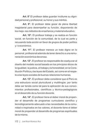 172 | JUAN ROGER RODRÍGUEZ RUIZ
Art. 8°.El profesor debe guardar incólume su digni-
dad personal y profesional, su honor y sus méritos.
Art. 9°. El profesor debe gozar de plena libertad
magisterial para desempeñar su función, disponiendo de
los mejo- res métodos de enseñanza y material educativo.
Art. 10°. El profesor trabaja y se realiza en función
social, en función de la comunidad, de la cual es parte y
recusando toda acción en favor de grupos de poder político
y / o económico.
Art. 11°. El profesor merece un trato digno en lo
personal, profesional además de tener derecho a una remu-
neración económica decorosa.
Art. 12°. El profesor es responsable de coadyuvar al
diseño del modelo social basado en los principios éticos de
la igualdad, la justicia, el trabajo y la honestidad; en la Cons-
titución Política y las leyes del Estado, así como en el respe-
to a las leyes sociales de buenas relaciones humanas.
Art. 13°. El profesor debe considerar que el Perú es
una estructura social pluricultural y multilingüe; por tanto
debe ser tenida como tal para la aplicación de sus conoci-
mientos profesionales, cientíﬁcos y técnico-pedagógicos
en el desarrollo de su función docente.
Art. 14°. El profesor tiene el deber moral de propen-
der el desarrollo de programas curriculares cientíﬁco y
tecnológicamente adecuado a las necesidades de la comu-
nidad e inspirados en los valores, el docente tiene el deber
moral de propender al desarrollo de programas espirituales
de la misma.
 