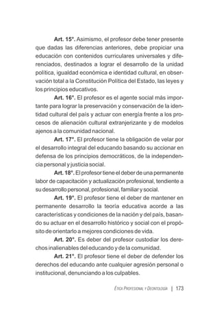 | 173
ÉTICA PROFESIONAL Y DEONTOLOGÍA
Art. 15°. Asimismo, el profesor debe tener presente
que dadas las diferencias anteriores, debe propiciar una
educación con contenidos curriculares universales y dife-
renciados, destinados a lograr el desarrollo de la unidad
política, igualdad económica e identidad cultural, en obser-
vación total a la Constitución Política del Estado, las leyes y
los principios educativos.
Art. 16°. El profesor es el agente social más impor-
tante para lograr la preservación y conservación de la iden-
tidad cultural del país y actuar con energía frente a los pro-
cesos de alienación cultural extranjerizante y de modelos
ajenos a la comunidad nacional.
Art. 17°. El profesor tiene la obligación de velar por
el desarrollo integral del educando basando su accionar en
defensa de los principios democráticos, de la independen-
cia personal y justicia social.
Art.18°.Elprofesortieneeldeberdeunapermanente
labor de capacitación y actualización profesional, tendiente a
sudesarrollopersonal,profesional,familiarysocial.
Art. 19°. El profesor tiene el deber de mantener en
permanente desarrollo la teoría educativa acorde a las
características y condiciones de la nación y del país, basan-
do su actuar en el desarrollo histórico y social con el propó-
sito de orientarlo a mejores condiciones de vida.
Art. 20°. Es deber del profesor custodiar los dere-
chos inalienables del educando y de la comunidad.
Art. 21°. El profesor tiene el deber de defender los
derechos del educando ante cualquier agresión personal o
institucional, denunciando a los culpables.
 
