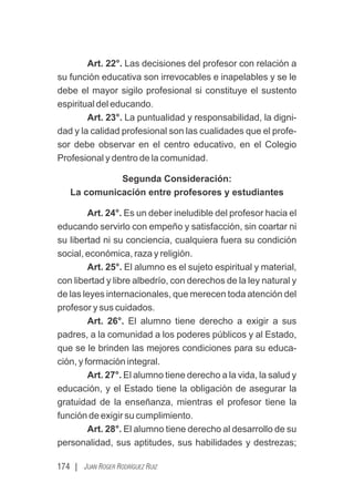 174 | JUAN ROGER RODRÍGUEZ RUIZ
Art. 22°. Las decisiones del profesor con relación a
su función educativa son irrevocables e inapelables y se le
debe el mayor sigilo profesional si constituye el sustento
espiritual del educando.
Art. 23°. La puntualidad y responsabilidad, la digni-
dad y la calidad profesional son las cualidades que el profe-
sor debe observar en el centro educativo, en el Colegio
Profesional y dentro de la comunidad.
Segunda Consideración:
La comunicación entre profesores y estudiantes
Art. 24°. Es un deber ineludible del profesor hacia el
educando servirlo con empeño y satisfacción, sin coartar ni
su libertad ni su conciencia, cualquiera fuera su condición
social, económica, raza y religión.
Art. 25°. El alumno es el sujeto espiritual y material,
con libertad y libre albedrío, con derechos de la ley natural y
de las leyes internacionales, que merecen toda atención del
profesor y sus cuidados.
Art. 26°. El alumno tiene derecho a exigir a sus
padres, a la comunidad a los poderes públicos y al Estado,
que se le brinden las mejores condiciones para su educa-
ción, y formación integral.
Art. 27°. El alumno tiene derecho a la vida, la salud y
educación, y el Estado tiene la obligación de asegurar la
gratuidad de la enseñanza, mientras el profesor tiene la
función de exigir su cumplimiento.
Art. 28°. El alumno tiene derecho al desarrollo de su
personalidad, sus aptitudes, sus habilidades y destrezas;
 
