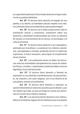 | 175
ÉTICA PROFESIONAL Y DEONTOLOGÍA
su capacidad espiritual y física hasta alcanzar el logro máxi-
mo de sus potencialidades.
Art. 29°. El alumno tiene derecho al respeto de sus
padres, a su idioma, su identidad cultural; respeto a los valo-
resculturalesdelacomunidaddelacualesparteintegral.
Art. 30°. Al alumno se le debe proporcionar toda la
orientación sexual y vocacional, orientación sobre sus
derechos y libertades fundamentales así como su derecho
de acceso al conocimiento de la ciencia, la tecnología y la
cultura universal.
Art. 31°. El alumno tiene derecho a ser respetado y
estimado por el profesor, a cuestionar los criterios valorati-
vos, conceptuales y morales, pudiendo recurrir a instancias
superiores, si fuera necesario, para lograr el cumplimiento
de los mismos.
Art. 32°. Los profesores tienen el deber de denun-
ciar ante las autoridades competentes los casos de maltra-
tos físicos, morales, o espirituales y todas las faltas contra la
dignidad y honor del educando.
Art. 33°. El alumno tiene derecho a libertad de
expresión en sus distintas manifestaciones: de pensamien-
to, de creación y de culto religioso, aún si es distinto al de
sus padres, tutores y/o profesores.
Art. 34°. El alumno tiene derecho a expresar su
opinión libremente en todos los asuntos que le afectan y por
los medios que elija, ya que se tenga en cuenta sus opinio-
nes en función de su edad y madurez.
Art. 35°. Los alumnos tienen derecho a ser matricu-
lados en el sistema regular de la enseñanza que sus padres
 