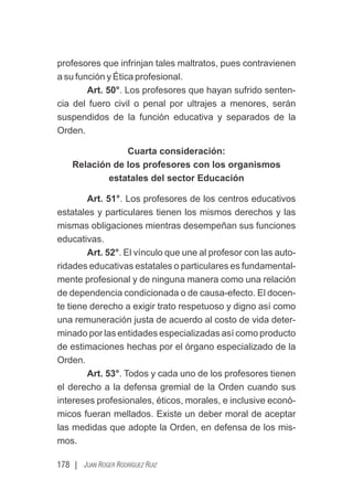 178 | JUAN ROGER RODRÍGUEZ RUIZ
profesores que infrinjan tales maltratos, pues contravienen
a su función y Ética profesional.
Art. 50°. Los profesores que hayan sufrido senten-
cia del fuero civil o penal por ultrajes a menores, serán
suspendidos de la función educativa y separados de la
Orden.
Cuarta consideración:
Relación de los profesores con los organismos
estatales del sector Educación
Art. 51°. Los profesores de los centros educativos
estatales y particulares tienen los mismos derechos y las
mismas obligaciones mientras desempeñan sus funciones
educativas.
Art. 52°. El vínculo que une al profesor con las auto-
ridades educativas estatales o particulares es fundamental-
mente profesional y de ninguna manera como una relación
de dependencia condicionada o de causa-efecto. El docen-
te tiene derecho a exigir trato respetuoso y digno así como
una remuneración justa de acuerdo al costo de vida deter-
minado por las entidades especializadas así como producto
de estimaciones hechas por el órgano especializado de la
Orden.
Art. 53°. Todos y cada uno de los profesores tienen
el derecho a la defensa gremial de la Orden cuando sus
intereses profesionales, éticos, morales, e inclusive econó-
micos fueran mellados. Existe un deber moral de aceptar
las medidas que adopte la Orden, en defensa de los mis-
mos.
 