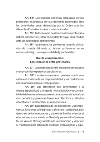| 179
ÉTICA PROFESIONAL Y DEONTOLOGÍA
Art. 54°. Las medidas extremas adoptadas por los
profesores en protesta por sus derechos lesionados ante
las autoridades serán defendidas por la Orden ante los
diferentes Foros Nacionales e Internacionales.
Art. 55°. Todo reclamo de derecho de los profesores
deberá conocer la Orden haciéndolo la suya para mediar
ante las autoridades competentes.
Art. 56°. Igualmente, los profesores tienen la obliga-
ción de cumplir ﬁelmente su función profesional en su
centro de trabajo con responsabilidad y puntualidad.
Quinta consideración:
Las relaciones entre profesores
Art. 57°. Los profesores entre sí se merecen respeto
y reconocimiento personal y profesional.
Art. 58°. Las decisiones de un profesor son irrevo-
cables en materia de su responsabilidad y las modiﬁcacio-
nes solamente serán a «motu proprio».
Art. 59°. Los profesores que pertenezcan a la
misma especialidad y tengan la misma función y responsa-
bilidad deben coordinar para realizar acciones de actualiza-
ción periódica y permanentemente en técnicas y métodos
educativos, e intercambiar sus experiencias.
Art. 60°. Son deberes de los profesores: Desempe-
ñar sus funciones con dignidad y eﬁciencia, con lealtad a los
derechos de los educandos y padres de familia; orientar al
educando con respeto de su libertad y personalidad; respe-
tar los valores éticos y sociales de la comunidad y velar por
el mantenimiento adecuado del local, instalaciones y equi-
 