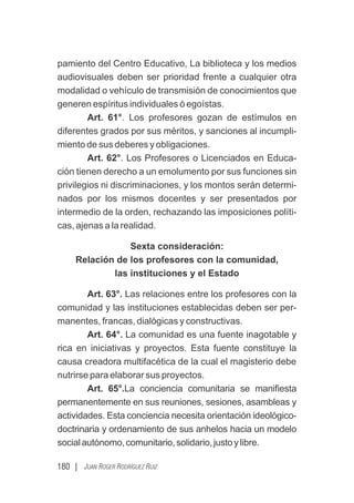 180 | JUAN ROGER RODRÍGUEZ RUIZ
pamiento del Centro Educativo, La biblioteca y los medios
audiovisuales deben ser prioridad frente a cualquier otra
modalidad o vehículo de transmisión de conocimientos que
generen espíritus individuales ó egoístas.
Art. 61°. Los profesores gozan de estímulos en
diferentes grados por sus méritos, y sanciones al incumpli-
miento de sus deberes y obligaciones.
Art. 62°. Los Profesores o Licenciados en Educa-
ción tienen derecho a un emolumento por sus funciones sin
privilegios ni discriminaciones, y los montos serán determi-
nados por los mismos docentes y ser presentados por
intermedio de la orden, rechazando las imposiciones políti-
cas, ajenas a la realidad.
Sexta consideración:
Relación de los profesores con la comunidad,
las instituciones y el Estado
Art. 63°. Las relaciones entre los profesores con la
comunidad y las instituciones establecidas deben ser per-
manentes, francas, dialógicas y constructivas.
Art. 64°. La comunidad es una fuente inagotable y
rica en iniciativas y proyectos. Esta fuente constituye la
causa creadora multifacética de la cual el magisterio debe
nutrirse para elaborar sus proyectos.
Art. 65°.La conciencia comunitaria se maniﬁesta
permanentemente en sus reuniones, sesiones, asambleas y
actividades. Esta conciencia necesita orientación ideológico-
doctrinaria y ordenamiento de sus anhelos hacia un modelo
socialautónomo,comunitario,solidario,justoylibre.
 