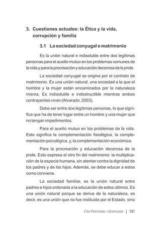 | 181
ÉTICA PROFESIONAL Y DEONTOLOGÍA
3. Cuestiones actuales: la Ética y la vida,
corrupción y familia
3.1 La sociedad conyugal o matrimonio
Es la unión natural e indisoluble entre dos legítimas
personas para el auxilio mutuo en los problemas comunes de
lavidayparalaprocreaciónyeducacióndecorosadelaprole.
La sociedad conyugal se origina por el contrato de
matrimonio. Es una unión natural, una sociedad a la que el
hombre y la mujer están encaminados por la naturaleza
misma. Es indisoluble e indestructible mientras ambos
contrayentes vivan (Alvarado, 2003).
Debe ser entre dos legítimas personas, lo que signi-
ﬁca que ha de tener lugar entre un hombre y una mujer que
no tengan impedimentos.
Para el auxilio mutuo en los problemas de la vida.
Esto signiﬁca la complementación ﬁsiológica, la comple-
mentación psicológica, y, la complementación económica.
Para la procreación y educación decorosa de la
prole. Esto expresa el otro ﬁn del matrimonio: la multiplica-
ción de la especie humana, sin atentar contra la dignidad de
los padres y de los hijos. Además, se debe educar a estos
como conviene.
La sociedad familiar, es la unión natural entre
padres e hijos ordenada a la educación de estos últimos. Es
una unión natural porque se deriva de la naturaleza, es
decir, es una unión que no fue instituida por el Estado, sino
 