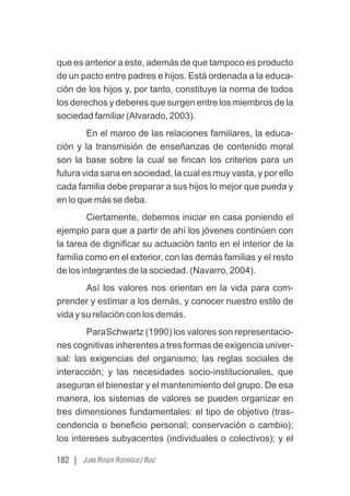 182 | JUAN ROGER RODRÍGUEZ RUIZ
que es anterior a este, además de que tampoco es producto
de un pacto entre padres e hijos. Está ordenada a la educa-
ción de los hijos y, por tanto, constituye la norma de todos
los derechos y deberes que surgen entre los miembros de la
sociedad familiar (Alvarado, 2003).
En el marco de las relaciones familiares, la educa-
ción y la transmisión de enseñanzas de contenido moral
son la base sobre la cual se ﬁncan los criterios para un
futura vida sana en sociedad, la cual es muy vasta, y por ello
cada familia debe preparar a sus hijos lo mejor que pueda y
en lo que más se deba.
Ciertamente, debemos iniciar en casa poniendo el
ejemplo para que a partir de ahí los jóvenes continúen con
la tarea de digniﬁcar su actuación tanto en el interior de la
familia como en el exterior, con las demás familias y el resto
de los integrantes de la sociedad. (Navarro, 2004).
Así los valores nos orientan en la vida para com-
prender y estimar a los demás, y conocer nuestro estilo de
vida y su relación con los demás.
ParaSchwartz (1990) los valores son representacio-
nes cognitivas inherentes a tres formas de exigencia univer-
sal: las exigencias del organismo; las reglas sociales de
interacción; y las necesidades socio-institucionales, que
aseguran el bienestar y el mantenimiento del grupo. De esa
manera, los sistemas de valores se pueden organizar en
tres dimensiones fundamentales: el tipo de objetivo (tras-
cendencia o beneﬁcio personal; conservación o cambio);
los intereses subyacentes (individuales o colectivos); y el
 