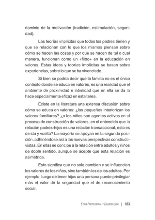 | 183
ÉTICA PROFESIONAL Y DEONTOLOGÍA
dominio de la motivación (tradición, estimulación, seguri-
dad).
Las teorías implícitas que todos los padres tienen y
que se relacionan con lo que los mismos piensan sobre
cómo se hacen las cosas y por qué se hacen de tal o cual
manera, funcionan como un «ﬁltro» en la educación en
valores. Estas ideas y teorías implícitas se basan sobre
experiencias, sobre lo que se ha vivenciado.
Si bien se podría decir que la familia no es el único
contexto donde se educa en valores, es una realidad que el
ambiente de proximidad e intimidad que en ella se da la
hace especialmente eﬁcaz en esta tarea.
Existe en la literatura una extensa discusión sobre
cómo se educa en valores: ¿los pequeños interiorizan los
valores familiares? ¿o los niños son agentes activos en el
proceso de construcción de valores, en el entendido que la
relación padres-hijos es una relación transaccional, esto es
de ida y vuelta? La mayoría se apoyan en la segunda posi-
ción, adhiriéndose así a las nuevas perspectivas constructi-
vistas. En ellas se concibe a la relación entre adultos y niños
de doble sentido, aunque se acepte que esta relación es
asimétrica.
Esto signiﬁca que no solo cambian y se inﬂuencian
los valores de los niños, sino también los de los adultos. Por
ejemplo, luego de tener hijos una persona puede privilegiar
más el valor de la seguridad que el de reconocimiento
social.
 