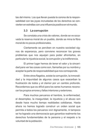| 185
ÉTICA PROFESIONAL Y DEONTOLOGÍA
tas del mismo. Los que llevan puesta la corona de la respon-
sabilidad con las joyas incrustadas de los derechos se con-
viertenenestrellasconunainﬂuenciapositivaenelmundo.
3.3 La corrupción
Se constata una crisis de valores, donde se ve soca-
vada la reserva moral de un pueblo, donde se mina la ﬁbra
moral de no pocos profesionales.
Ciertamente se perciben en nuestra sociedad sig-
nos de esperanza, pero conviene reconocer los graves
problemas que nos aquejan para poder afrontarlos, en
particular la injusticia social, la corrupción y la indiferencia.
El primer lugar hemos de tener el valor y la sinceri-
dad para ver las cosas como son, llamarlas por su nombre y
aceptar la parte de responsabilidad que nos corresponde.
Entre otros ﬂagelos, existe la corrupción, la inmorali-
dad y la impunidad de algunos casos que exacerban la
frustración de todos y el clamor por un cambio profundo.
Recordemos que es difícil para los seres humanos recono-
cer los propios errores y fallas interiores y exteriores.
Para muchos peruanos el hambre, la enfermedad,
el desempleo, la inseguridad, la injusticia y el abuso son
desde hace mucho tiempo realidades cotidianas. Hasta
ahora no hemos logrado construir un orden social que
permita a todos los peruanos vivir dignamente, ni tampoco
se ha logrado una democracia que garantice realmente los
derechos fundamentales de la persona y el respeto a la
voluntad de la población.
 