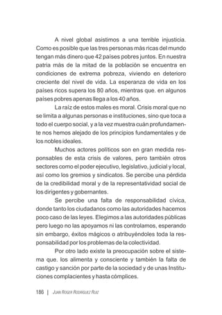 186 | JUAN ROGER RODRÍGUEZ RUIZ
A nivel global asistimos a una terrible injusticia.
Como es posible que las tres personas más ricas del mundo
tengan más dinero que 42 países pobres juntos. En nuestra
patria más de la mitad de la población se encuentra en
condiciones de extrema pobreza, viviendo en deterioro
creciente del nivel de vida. La esperanza de vida en los
países ricos supera los 80 años, mientras que. en algunos
países pobres apenas llega a los 40 años.
La raíz de estos males es moral. Crisis moral que no
se limita a algunas personas e instituciones, sino que toca a
todo el cuerpo social, y a la vez muestra cuán profundamen-
te nos hemos alejado de los principios fundamentales y de
los nobles ideales.
Muchos actores políticos son en gran medida res-
ponsables de esta crisis de valores, pero también otros
sectores como el poder ejecutivo, legislativo, judicial y local,
así como los gremios y sindicatos. Se percibe una pérdida
de la credibilidad moral y de la representatividad social de
los dirigentes y gobernantes.
Se percibe una falta de responsabilidad cívica,
donde tanto los ciudadanos como las autoridades hacemos
poco caso de las leyes. Elegimos a las autoridades públicas
pero luego no las apoyamos ni las controlamos, esperando
sin embargo, éxitos mágicos o atribuyéndoles toda la res-
ponsabilidad por los problemas de la colectividad.
Por otro lado existe la preocupación sobre el siste-
ma que. los alimenta y consciente y también la falta de
castigo y sanción por parte de la sociedad y de unas Institu-
ciones complacientes y hasta cómplices.
 