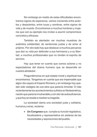 | 187
ÉTICA PROFESIONAL Y DEONTOLOGÍA
Sin embargo en medio de estas diﬁcultades encon-
tramos signos de esperanza, vamos creciendo entre acier-
tos y desaciertos, entre luces y sombras, entre signos de
vida y de muerte. Encontramos a muchos hombres y muje-
res que con su ejemplo nos invitan a asumir compromisos
concretos y eﬁcaces.
También es alentador ver muchas muestras de
auténtica solidaridad, de sentencias justas y de amor al
prójimo. Por otro lado hay que destacar a muchos peruanos
que dan su vida por defender a sus hermanos y a su liber-
tad, a muchos profesionales que no olvidan el espíritu de
servicio.
Hay que tener en cuenta que somos actores y no
espectadores del drama humano que se desarrolla en
nuestro alrededor.
Preguntémonos en qué estado moral y espiritual nos
encontramos. Tengamos en cuenta que era impensable que
algún día cayera el Imperio Romano y sin embargo hoy que-
dan solo vestigios de una obra que parecía inmortal. O más
recientementelosacontecimientossufridosenNorteamérica,
nación que parecía invulnerable y con olor de autosuﬁciencia.
yquehoyseresisteamostrarsutragedia.
La sociedad clama una sociedad justa y solidaria,
humana y veraz, reclama:
· Un Congreso que. cumpla su función legislativa,
ﬁscalizadora y representativa sin aislarse de las
necesidades y aspiraciones del pueblo.
 