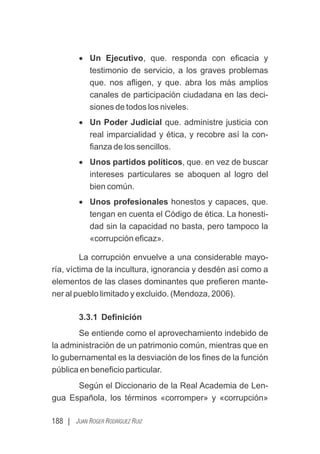188 | JUAN ROGER RODRÍGUEZ RUIZ
· Un Ejecutivo, que. responda con eﬁcacia y
testimonio de servicio, a los graves problemas
que. nos aﬂigen, y que. abra los más amplios
canales de participación ciudadana en las deci-
siones de todos los niveles.
· Un Poder Judicial que. administre justicia con
real imparcialidad y ética, y recobre así la con-
ﬁanza de los sencillos.
· Unos partidos políticos, que. en vez de buscar
intereses particulares se aboquen al logro del
bien común.
· Unos profesionales honestos y capaces, que.
tengan en cuenta el Código de ética. La honesti-
dad sin la capacidad no basta, pero tampoco la
«corrupción eﬁcaz».
La corrupción envuelve a una considerable mayo-
ría, víctima de la incultura, ignorancia y desdén así como a
elementos de las clases dominantes que preﬁeren mante-
ner al pueblo limitado y excluido. (Mendoza, 2006).
3.3.1 Deﬁnición
Se entiende como el aprovechamiento indebido de
la administración de un patrimonio común, mientras que en
lo gubernamental es la desviación de los ﬁnes de la función
pública en beneﬁcio particular.
Según el Diccionario de la Real Academia de Len-
gua Española, los términos «corromper» y «corrupción»
 