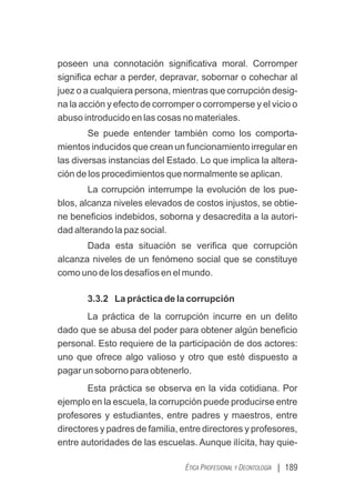 | 189
ÉTICA PROFESIONAL Y DEONTOLOGÍA
poseen una connotación signiﬁcativa moral. Corromper
signiﬁca echar a perder, depravar, sobornar o cohechar al
juez o a cualquiera persona, mientras que corrupción desig-
na la acción y efecto de corromper o corromperse y el vicio o
abuso introducido en las cosas no materiales.
Se puede entender también como los comporta-
mientos inducidos que crean un funcionamiento irregular en
las diversas instancias del Estado. Lo que implica la altera-
ción de los procedimientos que normalmente se aplican.
La corrupción interrumpe la evolución de los pue-
blos, alcanza niveles elevados de costos injustos, se obtie-
ne beneﬁcios indebidos, soborna y desacredita a la autori-
dad alterando la paz social.
Dada esta situación se veriﬁca que corrupción
alcanza niveles de un fenómeno social que se constituye
como uno de los desafíos en el mundo.
3.3.2 La práctica de la corrupción
La práctica de la corrupción incurre en un delito
dado que se abusa del poder para obtener algún beneﬁcio
personal. Esto requiere de la participación de dos actores:
uno que ofrece algo valioso y otro que esté dispuesto a
pagar un soborno para obtenerlo.
Esta práctica se observa en la vida cotidiana. Por
ejemplo en la escuela, la corrupción puede producirse entre
profesores y estudiantes, entre padres y maestros, entre
directores y padres de familia, entre directores y profesores,
entre autoridades de las escuelas. Aunque ilícita, hay quie-
 