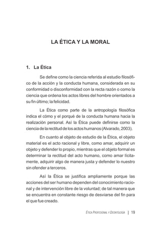 LA ÉTICA Y LA MORAL
1. La Ética
Se deﬁne como la ciencia referida al estudio ﬁlosóﬁ-
co de la acción y la conducta humana, considerada en su
conformidad o disconformidad con la recta razón o como la
ciencia que ordena los actos libres del hombre orientados a
su ﬁn último; la felicidad.
La Ética como parte de la antropología ﬁlosóﬁca
indica el cómo y el porqué de la conducta humana hacia la
realización personal. Así la Ética puede deﬁnirse como la
cienciadelarectituddelosactoshumanos(Alvarado,2003).
En cuanto al objeto de estudio de la Ética, el objeto
material es el acto racional y libre, como amar, adquirir un
objeto y defender lo propio, mientras que el objeto formal es
determinar la rectitud del acto humano, como amar lícita-
mente, adquirir algo de manera justa y defender lo nuestro
sin ofender a terceros.
Así la Ética se justiﬁca ampliamente porque las
acciones del ser humano dependen del conocimiento racio-
nal y de intervención libre de la voluntad; de tal manera que
se encuentra en constante riesgo de desviarse del ﬁn para
el que fue creado.
| 19
ÉTICA PROFESIONAL Y DEONTOLOGÍA
 