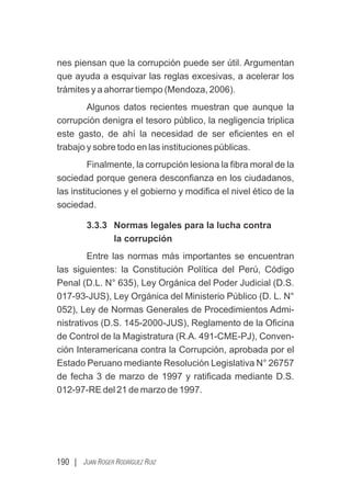 190 | JUAN ROGER RODRÍGUEZ RUIZ
nes piensan que la corrupción puede ser útil. Argumentan
que ayuda a esquivar las reglas excesivas, a acelerar los
trámites y a ahorrar tiempo (Mendoza, 2006).
Algunos datos recientes muestran que aunque la
corrupción denigra el tesoro público, la negligencia triplica
este gasto, de ahí la necesidad de ser eﬁcientes en el
trabajo y sobre todo en las instituciones públicas.
Finalmente, la corrupción lesiona la ﬁbra moral de la
sociedad porque genera desconﬁanza en los ciudadanos,
las instituciones y el gobierno y modiﬁca el nivel ético de la
sociedad.
3.3.3 Normas legales para la lucha contra
la corrupción
Entre las normas más importantes se encuentran
las siguientes: la Constitución Política del Perú, Código
Penal (D.L. N° 635), Ley Orgánica del Poder Judicial (D.S.
017-93-JUS), Ley Orgánica del Ministerio Público (D. L. N°
052), Ley de Normas Generales de Procedimientos Admi-
nistrativos (D.S. 145-2000-JUS), Reglamento de la Oﬁcina
de Control de la Magistratura (R.A. 491-CME-PJ), Conven-
ción Interamericana contra la Corrupción, aprobada por el
Estado Peruano mediante Resolución Legislativa N° 26757
de fecha 3 de marzo de 1997 y ratiﬁcada mediante D.S.
012-97-RE del 21 de marzo de 1997.
 