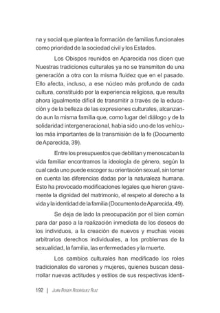 192 | JUAN ROGER RODRÍGUEZ RUIZ
na y social que plantea la formación de familias funcionales
como prioridad de la sociedad civil y los Estados.
Los Obispos reunidos en Aparecida nos dicen que
Nuestras tradiciones culturales ya no se transmiten de una
generación a otra con la misma ﬂuidez que en el pasado.
Ello afecta, incluso, a ese núcleo más profundo de cada
cultura, constituido por la experiencia religiosa, que resulta
ahora igualmente difícil de transmitir a través de la educa-
ción y de la belleza de las expresiones culturales, alcanzan-
do aun la misma familia que, como lugar del diálogo y de la
solidaridad intergeneracional, había sido uno de los vehícu-
los más importantes de la transmisión de la fe (Documento
deAparecida, 39).
Entrelospresupuestosquedebilitanymenoscabanla
vida familiar encontramos la ideología de género, según la
cual cada uno puede escoger su orientación sexual, sin tomar
en cuenta las diferencias dadas por la naturaleza humana.
Esto ha provocado modiﬁcaciones legales que hieren grave-
mente la dignidad del matrimonio, el respeto al derecho a la
vidaylaidentidaddelafamilia(DocumentodeAparecida,49).
Se deja de lado la preocupación por el bien común
para dar paso a la realización inmediata de los deseos de
los individuos, a la creación de nuevos y muchas veces
arbitrarios derechos individuales, a los problemas de la
sexualidad, la familia, las enfermedades y la muerte.
Los cambios culturales han modiﬁcado los roles
tradicionales de varones y mujeres, quienes buscan desa-
rrollar nuevas actitudes y estilos de sus respectivas identi-
 