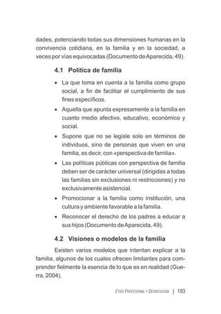 | 193
ÉTICA PROFESIONAL Y DEONTOLOGÍA
dades, potenciando todas sus dimensiones humanas en la
convivencia cotidiana, en la familia y en la sociedad, a
veces por vías equivocadas (Documento deAparecida, 49).
4.1 Política de familia
· La que toma en cuenta a la familia como grupo
social, a ﬁn de facilitar el cumplimiento de sus
ﬁnes especíﬁcos.
· Aquella que apunta expresamente a la familia en
cuanto medio afectivo, educativo, económico y
social.
· Supone que no se legisle solo en términos de
individuos, sino de personas que viven en una
familia, es decir, con «perspectiva de familia».
· Las políticas públicas con perspectiva de familia
deben ser de carácter universal (dirigidas a todas
las familias sin exclusiones ni restricciones) y no
exclusivamente asistencial.
· Promocionar a la familia como institución, una
cultura y ambiente favorable a la familia.
· Reconocer el derecho de los padres a educar a
sus hijos (Documento deAparecida, 49).
4.2 Visiones o modelos de la familia
Existen varios modelos que intentan explicar a la
familia, algunos de los cuales ofrecen limitantes para com-
prender ﬁelmente la esencia de lo que es en realidad (Gue-
rra, 2004).
 