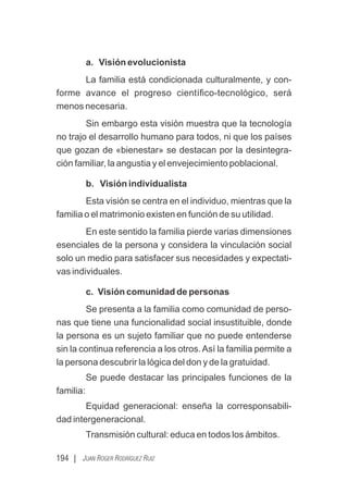 194 | JUAN ROGER RODRÍGUEZ RUIZ
a. Visión evolucionista
La familia está condicionada culturalmente, y con-
forme avance el progreso cientíﬁco-tecnológico, será
menos necesaria.
Sin embargo esta visión muestra que la tecnología
no trajo el desarrollo humano para todos, ni que los países
que gozan de «bienestar» se destacan por la desintegra-
ción familiar, la angustia y el envejecimiento poblacional.
b. Visión individualista
Esta visión se centra en el individuo, mientras que la
familia o el matrimonio existen en función de su utilidad.
En este sentido la familia pierde varias dimensiones
esenciales de la persona y considera la vinculación social
solo un medio para satisfacer sus necesidades y expectati-
vas individuales.
c. Visión comunidad de personas
Se presenta a la familia como comunidad de perso-
nas que tiene una funcionalidad social insustituible, donde
la persona es un sujeto familiar que no puede entenderse
sin la continua referencia a los otros.Así la familia permite a
la persona descubrir la lógica del don y de la gratuidad.
Se puede destacar las principales funciones de la
familia:
Equidad generacional: enseña la corresponsabili-
dad intergeneracional.
Transmisión cultural: educa en todos los ámbitos.
 