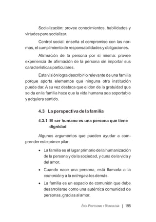 | 195
ÉTICA PROFESIONAL Y DEONTOLOGÍA
Socialización: provee conocimientos, habilidades y
virtudes para socializar.
Control social: enseña el compromiso con las nor-
mas, el cumplimiento de responsabilidades y obligaciones.
Aﬁrmación de la persona por sí misma: provee
experiencia de aﬁrmación de la persona sin importar sus
características particulares.
Esta visión logra describir lo relevante de una familia
porque aporta elementos que ninguna otra institución
puede dar. A su vez destaca que el don de la gratuidad que
se da en la familia hace que la vida humana sea soportable
y adquiera sentido.
4.3 La perspectiva de la familia
4.3.1 El ser humano es una persona que tiene
dignidad
Algunos argumentos que pueden ayudar a com-
prender este primer pilar:
· La familia es el lugar primario de la humanización
de la persona y de la sociedad, y cuna de la vida y
del amor.
· Cuando nace una persona, está llamada a la
comunión y a la entrega a los demás.
· La familia es un espacio de comunión que debe
desarrollarse como una auténtica comunidad de
personas, gracias al amor.
 