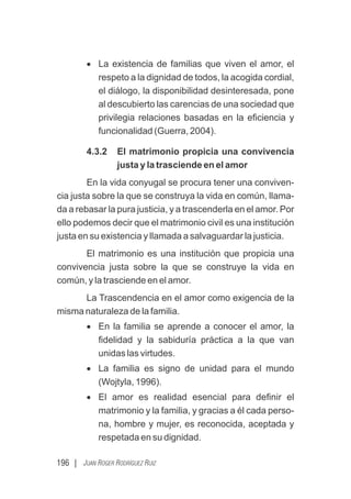 196 | JUAN ROGER RODRÍGUEZ RUIZ
· La existencia de familias que viven el amor, el
respeto a la dignidad de todos, la acogida cordial,
el diálogo, la disponibilidad desinteresada, pone
al descubierto las carencias de una sociedad que
privilegia relaciones basadas en la eﬁciencia y
funcionalidad (Guerra, 2004).
4.3.2 El matrimonio propicia una convivencia
justa y la trasciende en el amor
En la vida conyugal se procura tener una conviven-
cia justa sobre la que se construya la vida en común, llama-
da a rebasar la pura justicia, y a trascenderla en el amor. Por
ello podemos decir que el matrimonio civil es una institución
justa en su existencia y llamada a salvaguardar la justicia.
El matrimonio es una institución que propicia una
convivencia justa sobre la que se construye la vida en
común, y la trasciende en el amor.
La Trascendencia en el amor como exigencia de la
misma naturaleza de la familia.
· En la familia se aprende a conocer el amor, la
ﬁdelidad y la sabiduría práctica a la que van
unidas las virtudes.
· La familia es signo de unidad para el mundo
(Wojtyla, 1996).
· El amor es realidad esencial para deﬁnir el
matrimonio y la familia, y gracias a él cada perso-
na, hombre y mujer, es reconocida, aceptada y
respetada en su dignidad.
 