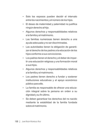 198 | JUAN ROGER RODRÍGUEZ RUIZ
• Solo los esposos pueden decidir el intervalo
entre los nacimientos y el número de los hijos.
• El deseo de maternidad y paternidad no justiﬁca
ningún derecho al hijo.
• Algunos derechos y responsabilidades relativos
a la familia y el matrimonio.
• Las familias numerosas tienen derecho a una
ayuda adecuada y no ser discriminadas.
• Las autoridades tienen la obligación de garanti-
zar el derecho de los padres a la educación de los
hijos conforme a sus convicciones.
• Los padres tienen el derecho y el deber de impar-
tir una educación religiosa y una formación moral
a sus hijos.
• Algunos derechos y responsabilidades relativos
a la familia y el matrimonio.
• Los padres tienen derecho a fundar y sostener
instituciones educativas y al apoyo económico
público para ello.
• La familia es responsable de ofrecer una educa-
ción integral sobre la persona en orden a su
dignidad y su ﬁn último.
• Se deben garantizar los derechos del no nacido
mediante la estabilidad de la familia fundada
sobre el matrimonio.
 