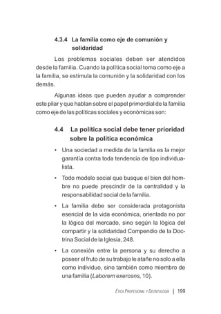 | 199
ÉTICA PROFESIONAL Y DEONTOLOGÍA
4.3.4 La familia como eje de comunión y
solidaridad
Los problemas sociales deben ser atendidos
desde la familia. Cuando la política social toma como eje a
la familia, se estimula la comunión y la solidaridad con los
demás.
Algunas ideas que pueden ayudar a comprender
este pilar y que hablan sobre el papel primordial de la familia
como eje de las políticas sociales y económicas son:
4.4 La política social debe tener prioridad
sobre la política económica
• Una sociedad a medida de la familia es la mejor
garantía contra toda tendencia de tipo individua-
lista.
• Todo modelo social que busque el bien del hom-
bre no puede prescindir de la centralidad y la
responsabilidad social de la familia.
• La familia debe ser considerada protagonista
esencial de la vida económica, orientada no por
la lógica del mercado, sino según la lógica del
compartir y la solidaridad Compendio de la Doc-
trina Social de la Iglesia, 248.
• La conexión entre la persona y su derecho a
poseer el fruto de su trabajo le atañe no solo a ella
como individuo, sino también como miembro de
una familia (Laborem exercens, 10).
 