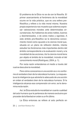 El problema de la Ética no se da con la ﬁlosofía. El
primer acercamiento al fenómeno de la moralidad
ocurre en la vida práctica, que es una esfera pre-
ﬁlosóﬁca y reﬁere a la vida moral misma. Nuestra
propia experiencia nos muestra que solemos expre-
sar valoraciones morales ante determinadas cir-
cunstancias. Así hablamos de actos nobles, buenos
y desinteresados, o de actos malos y egoístas. A
este ámbito pre-ﬁlosóﬁco se le denomina conoci-
miento moral como opuesto a la ciencia moral que,
situada en un plano de reﬂexión distinto, intenta
estudiar los fenómenos más importantes dentro del
ámbito correspondiente a la evaluación moral y a la
moralidad de las acciones Así la ciencia moral tiene
.
por objeto el ámbito de la moralidad, incluido el del
conocimiento moral (Rodríguez, 2004, p. 1).
Por recta razón entendemos el medio a través del
cual se descubre la moralidad.
Pero cómo conocemos si una acción es o no confor-
me al verdadero bien de la naturaleza humana. La respues-
ta es la inteligencia que advierte lo adecuado de una acción
en orden al verdadero bien de la naturaleza humana. Si la
inteligencia alcanza esa comprensión sin error, se le deno-
mina recta razón.
Así, la Ética estudia la moralidad en cuanto cualidad
del acto humano que le pertenece de manera exclusiva por
proceder de la libertad en orden a un ﬁn último.
La Ética entonces se reﬁere al acto perfecto en
20 | JUAN ROGER RODRÍGUEZ RUIZ
 