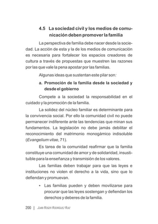 200 | JUAN ROGER RODRÍGUEZ RUIZ
4.5 La sociedad civil y los medios de comu-
nicación deben promover la familia
La perspectiva de familia debe nacer desde la socie-
dad. La acción de esta y la de los medios de comunicación
es necesaria para fortalecer los espacios creadores de
cultura a través de propuestas que muestren las razones
por las que vale la pena apostar por las familias.
Algunas ideas que sustentan este pilar son:
a. Promoción de la familia desde la sociedad y
desde el gobierno
Compete a la sociedad la responsabilidad en el
cuidado y la promoción de la familia.
La solidez del núcleo familiar es determinante para
la convivencia social. Por ello la comunidad civil no puede
permanecer indiferente ante las tendencias que minan sus
fundamentos. La legislación no debe jamás debilitar el
reconocimiento del matrimonio monogámico indisoluble
(Evangelium vitae, 71).
Es tarea de la comunidad reaﬁrmar que la familia
constituye una comunidad de amor y de solidaridad, insusti-
tuible para la enseñanza y transmisión de los valores.
Las familias deben trabajar para que las leyes e
instituciones no violen el derecho a la vida, sino que lo
deﬁendan y promuevan.
• Las familias pueden y deben movilizarse para
procurar que las leyes sostengan y deﬁendan los
derechos y deberes de la familia.
 