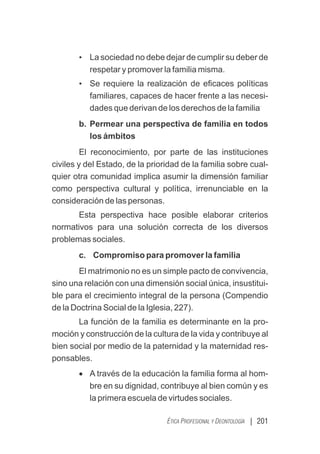 | 201
ÉTICA PROFESIONAL Y DEONTOLOGÍA
• La sociedad no debe dejar de cumplir su deber de
respetar y promover la familia misma.
• Se requiere la realización de eﬁcaces políticas
familiares, capaces de hacer frente a las necesi-
.
dades que derivan de los derechos de la familia
b. Permear una perspectiva de familia en todos
los ámbitos
El reconocimiento, por parte de las instituciones
civiles y del Estado, de la prioridad de la familia sobre cual-
quier otra comunidad implica asumir la dimensión familiar
como perspectiva cultural y política, irrenunciable en la
consideración de las personas.
Esta perspectiva hace posible elaborar criterios
normativos para una solución correcta de los diversos
problemas sociales.
c. Compromiso para promover la familia
El matrimonio no es un simple pacto de convivencia,
sino una relación con una dimensión social única, insustitui-
ble para el crecimiento integral de la persona (Compendio
de la Doctrina Social de la Iglesia, 227).
La función de la familia es determinante en la pro-
moción y construcción de la cultura de la vida y contribuye al
bien social por medio de la paternidad y la maternidad res-
ponsables.
· A través de la educación la familia forma al hom-
bre en su dignidad, contribuye al bien común y es
la primera escuela de virtudes sociales.
 