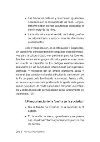 202 | JUAN ROGER RODRÍGUEZ RUIZ
· Las funciones materna y paterna son igualmente
necesarias en la educación de los hijos. Conjun-
tamente deben ejercer la autoridad orientados al
bien integral de los hijos.
· La familia educa en el sentido del trabajo, y ofre-
ce orientaciones y apoyos ante las decisiones
profesionales.
En la evangelización, en la catequesis y, en general,
en la pastoral, persisten también lenguajes poco signiﬁcati-
vos para la cultura actual, y en particular, para los jóvenes.
Muchas veces los lenguajes utilizados parecieran no tener
en cuenta la mutación de los códigos existencialmente
relevantes en las sociedades inﬂuenciadas por la postmo-
dernidad, y marcadas por un amplio pluralismo social y
cultural. Los cambios culturales diﬁcultan la transmisión de
la Fe por parte de la familia y de la sociedad. Frente a ello,
no se ve una presencia importante de la Iglesia en la gene-
ración de cultura, de modo especial en el mundo universita-
rio y en los medios de comunicación social (Documento de
Aparecida, 100).
4.6 Importancia de la familia en la sociedad
· Sin la familia no existirían ni la sociedad ni el
Estado.
· En la familia nacemos, aprendemos a ser perso-
nas, nos desarrollamos y aprendemos a vivir con
los demás.
 