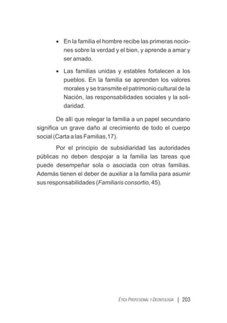 | 203
ÉTICA PROFESIONAL Y DEONTOLOGÍA
· En la familia el hombre recibe las primeras nocio-
nes sobre la verdad y el bien, y aprende a amar y
ser amado.
· Las familias unidas y estables fortalecen a los
pueblos. En la familia se aprenden los valores
morales y se transmite el patrimonio cultural de la
Nación, las responsabilidades sociales y la soli-
daridad.
De allí que relegar la familia a un papel secundario
signiﬁca un grave daño al crecimiento de todo el cuerpo
social (Carta a las Familias,17).
Por el principio de subsidiaridad las autoridades
públicas no deben despojar a la familia las tareas que
puede desempeñar sola o asociada con otras familias.
Además tienen el deber de auxiliar a la familia para asumir
sus responsabilidades (Familiaris consortio, 45).
 
