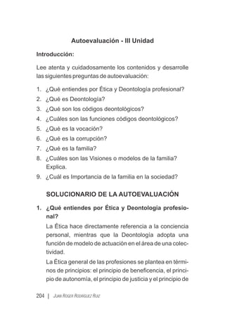 204 | JUAN ROGER RODRÍGUEZ RUIZ
Autoevaluación - III Unidad
Introducción:
Lee atenta y cuidadosamente los contenidos y desarrolle
las siguientes preguntas de autoevaluación:
1. ¿Qué entiendes por Ética y Deontología profesional?
2. ¿Qué es Deontología?
3. ¿Qué son los códigos deontológicos?
4. ¿Cuáles son las funciones códigos deontológicos?
5. ¿Qué es la vocación?
6. ¿Qué es la corrupción?
7. ¿Qué es la familia?
8. ¿Cuáles son las Visiones o modelos de la familia?
Explica.
9. ¿Cuál es Importancia de la familia en la sociedad?
SOLUCIONARIO DE LA AUTOEVALUACIÓN
1. ¿Qué entiendes por Ética y Deontología profesio-
nal?
La Ética hace directamente referencia a la conciencia
personal, mientras que la Deontología adopta una
función de modelo de actuación en el área de una colec-
tividad.
La Ética general de las profesiones se plantea en térmi-
nos de principios: el principio de beneﬁcencia, el princi-
pio de autonomía, el principio de justicia y el principio de
 