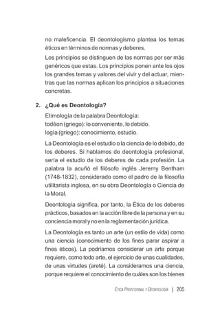 | 205
ÉTICA PROFESIONAL Y DEONTOLOGÍA
no maleﬁcencia. El deontologismo plantea los temas
éticos en términos de normas y deberes.
Los principios se distinguen de las normas por ser más
genéricos que estas. Los principios ponen ante los ojos
los grandes temas y valores del vivir y del actuar, mien-
tras que las normas aplican los principios a situaciones
concretas.
2. ¿Qué es Deontología?
Etimología de la palabra Deontología:
todéon (griego): lo conveniente, lo debido.
logía (griego): conocimiento, estudio.
La Deontología es el estudio o la ciencia de lo debido, de
los deberes. Si hablamos de deontología profesional,
sería el estudio de los deberes de cada profesión. La
palabra la acuñó el ﬁlósofo inglés Jeremy Bentham
(1748-1832), considerado como el padre de la ﬁlosofía
utilitarista inglesa, en su obra Deontología o Ciencia de
la Moral.
Deontología signiﬁca, por tanto, la Ética de los deberes
prácticos, basados en la acción libre de la persona y en su
concienciamoralynoenlareglamentaciónjurídica.
La Deontología es tanto un arte (un estilo de vida) como
una ciencia (conocimiento de los ﬁnes parar aspirar a
ﬁnes éticos). La podríamos considerar un arte porque
requiere, como todo arte, el ejercicio de unas cualidades,
de unas virtudes (areté). La consideramos una ciencia,
porque requiere el conocimiento de cuáles son los bienes
 