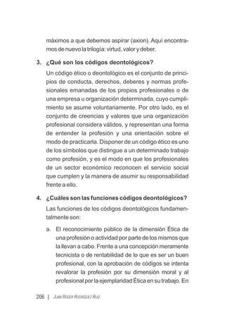 206 | JUAN ROGER RODRÍGUEZ RUIZ
máximos a que debemos aspirar (axion). Aquí encontra-
mosdenuevolatrilogía:virtud,valorydeber.
3. ¿Qué son los códigos deontológicos?
Un código ético o deontológico es el conjunto de princi-
pios de conducta, derechos, deberes y normas profe-
sionales emanadas de los propios profesionales o de
una empresa u organización determinada, cuyo cumpli-
miento se asume voluntariamente. Por otro lado, es el
conjunto de creencias y valores que una organización
profesional considera válidos, y representan una forma
de entender la profesión y una orientación sobre el
modo de practicarla. Disponer de un código ético es uno
de los símbolos que distingue a un determinado trabajo
como profesión, y es el modo en que los profesionales
de un sector económico reconocen el servicio social
que cumplen y la manera de asumir su responsabilidad
frente a ello.
4. ¿Cuáles son las funciones códigos deontológicos?
Las funciones de los códigos deontológicos fundamen-
talmente son:
a. El reconocimiento público de la dimensión Ética de
una profesión o actividad por parte de los mismos que
la llevan a cabo. Frente a una concepción meramente
tecnicista o de rentabilidad de lo que es ser un buen
profesional, con la aprobación de códigos se intenta
revalorar la profesión por su dimensión moral y al
profesional por la ejemplaridad Ética en su trabajo. En
 