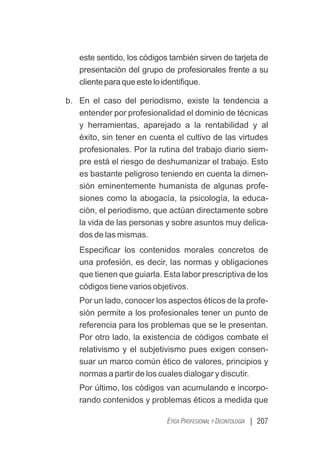 | 207
ÉTICA PROFESIONAL Y DEONTOLOGÍA
este sentido, los códigos también sirven de tarjeta de
presentación del grupo de profesionales frente a su
clienteparaqueesteloidentiﬁque.
b. En el caso del periodismo, existe la tendencia a
entender por profesionalidad el dominio de técnicas
y herramientas, aparejado a la rentabilidad y al
éxito, sin tener en cuenta el cultivo de las virtudes
profesionales. Por la rutina del trabajo diario siem-
pre está el riesgo de deshumanizar el trabajo. Esto
es bastante peligroso teniendo en cuenta la dimen-
sión eminentemente humanista de algunas profe-
siones como la abogacía, la psicología, la educa-
ción, el periodismo, que actúan directamente sobre
la vida de las personas y sobre asuntos muy delica-
dos de las mismas.
Especiﬁcar los contenidos morales concretos de
una profesión, es decir, las normas y obligaciones
que tienen que guiarla. Esta labor prescriptiva de los
códigos tiene varios objetivos.
Por un lado, conocer los aspectos éticos de la profe-
sión permite a los profesionales tener un punto de
referencia para los problemas que se le presentan.
Por otro lado, la existencia de códigos combate el
relativismo y el subjetivismo pues exigen consen-
suar un marco común ético de valores, principios y
normas a partir de los cuales dialogar y discutir.
Por último, los códigos van acumulando e incorpo-
rando contenidos y problemas éticos a medida que
 