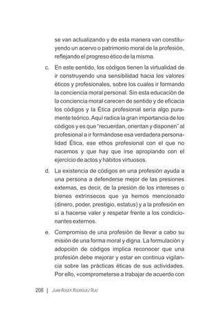 208 | JUAN ROGER RODRÍGUEZ RUIZ
se van actualizando y de esta manera van constitu-
yendo un acervo o patrimonio moral de la profesión,
reﬂejando el progreso ético de la misma.
c. En este sentido, los códigos tienen la virtualidad de
ir construyendo una sensibilidad hacia los valores
éticos y profesionales, sobre los cuales ir formando
la conciencia moral personal. Sin esta educación de
la conciencia moral carecen de sentido y de eﬁcacia
los códigos y la Ética profesional sería algo pura-
mente teórico.Aquí radica la gran importancia de los
códigos y es que “recuerdan, orientan y disponen” al
profesional a ir formándose esa verdadera persona-
lidad Ética, ese ethos profesional con el que no
nacemos y que hay que irse apropiando con el
ejercicio de actos y hábitos virtuosos.
d. La existencia de códigos en una profesión ayuda a
una persona a defenderse mejor de las presiones
externas, es decir, de la presión de los intereses o
bienes extrínsecos que ya hemos mencionado
(dinero, poder, prestigio, estatus) y a la profesión en
sí a hacerse valer y respetar frente a los condicio-
nantes externos.
e. Compromiso de una profesión de llevar a cabo su
misión de una forma moral y digna. La formulación y
adopción de códigos implica reconocer que una
profesión debe mejorar y estar en continua vigilan-
cia sobre las prácticas éticas de sus actividades.
Por ello, «comprometerse a trabajar de acuerdo con
 