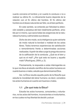 cuanto conviene al hombre y en cuanto lo conduce o no a
realizar su último ﬁn. Lo éticamente bueno depende de la
relación con el ﬁn último del hombre. El ﬁn último del
hombre es el deseo natural de ser feliz, es el bien perfecto.
En este sentido, se entiende por felicidad la obten-
ción estable y perpetua del bien totalmente perfecto, ama-
ble por sí mismo, que sacia todas las exigencias de la natu-
raleza humana y calma todos sus deseos.
Dicho de otro modo, es la inteligencia quien advierte
de modo natural la bondad o maldad de los actos
libres. Todos tenemos experiencias de satisfacción
o remordimiento frente a determinadas acciones
realizadas.Apartir de ellas surge la pregunta acerca
de la caliﬁcación de la conducta. ¿Qué es el bien y
qué es el mal? ¿Por qué esto es bueno y aquello
malo? (Rodríguez, 2004, p. 2).
Precisamente, la respuesta a estas interrogantes es
lo que nos lleva al estudio cientíﬁco de los actos humanos en
cuantobuenosomalos,estudioquedenominamosÉtica.
Así, la Ética resulta aquella parte de la ﬁlosofía que
estudia la moralidad del obrar humano; es decir, considera
los actos humanos en cuanto son buenos o malos.
1.1 ¿De qué trata la Ética?
Estudia los actos humanos, conscientes y volunta-
rios, no los actos del hombre, inconscientes e involuntarios,
en los cuales no hay libertad de decidir y actuar.
| 21
ÉTICA PROFESIONAL Y DEONTOLOGÍA
 