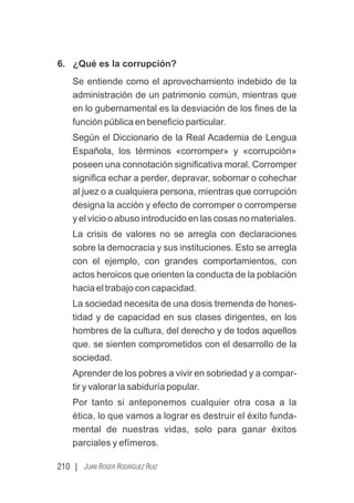 210 | JUAN ROGER RODRÍGUEZ RUIZ
6. ¿Qué es la corrupción?
Se entiende como el aprovechamiento indebido de la
administración de un patrimonio común, mientras que
en lo gubernamental es la desviación de los ﬁnes de la
función pública en beneﬁcio particular.
Según el Diccionario de la Real Academia de Lengua
Española, los términos «corromper» y «corrupción»
poseen una connotación signiﬁcativa moral. Corromper
signiﬁca echar a perder, depravar, sobornar o cohechar
al juez o a cualquiera persona, mientras que corrupción
designa la acción y efecto de corromper o corromperse
y el vicio o abuso introducido en las cosas no materiales.
La crisis de valores no se arregla con declaraciones
sobre la democracia y sus instituciones. Esto se arregla
con el ejemplo, con grandes comportamientos, con
actos heroicos que orienten la conducta de la población
hacia el trabajo con capacidad.
La sociedad necesita de una dosis tremenda de hones-
tidad y de capacidad en sus clases dirigentes, en los
hombres de la cultura, del derecho y de todos aquellos
que. se sienten comprometidos con el desarrollo de la
sociedad.
Aprender de los pobres a vivir en sobriedad y a compar-
tir y valorar la sabiduría popular.
Por tanto si anteponemos cualquier otra cosa a la
ética, lo que vamos a lograr es destruir el éxito funda-
mental de nuestras vidas, solo para ganar éxitos
parciales y efímeros.
 