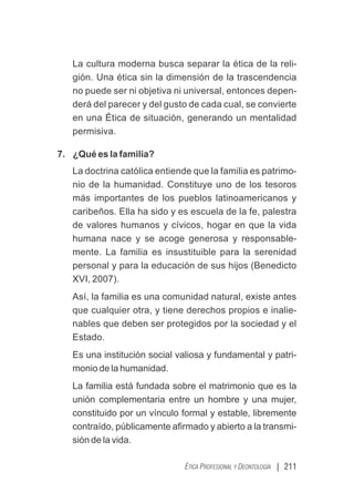 | 211
ÉTICA PROFESIONAL Y DEONTOLOGÍA
La cultura moderna busca separar la ética de la reli-
gión. Una ética sin la dimensión de la trascendencia
no puede ser ni objetiva ni universal, entonces depen-
derá del parecer y del gusto de cada cual, se convierte
en una Ética de situación, generando un mentalidad
permisiva.
7. ¿Qué es la familia?
La doctrina católica entiende que la familia es patrimo-
nio de la humanidad. Constituye uno de los tesoros
más importantes de los pueblos latinoamericanos y
caribeños. Ella ha sido y es escuela de la fe, palestra
de valores humanos y cívicos, hogar en que la vida
humana nace y se acoge generosa y responsable-
mente. La familia es insustituible para la serenidad
personal y para la educación de sus hijos (Benedicto
XVI, 2007).
Así, la familia es una comunidad natural, existe antes
que cualquier otra, y tiene derechos propios e inalie-
nables que deben ser protegidos por la sociedad y el
Estado.
Es una institución social valiosa y fundamental y patri-
monio de la humanidad.
La familia está fundada sobre el matrimonio que es la
unión complementaria entre un hombre y una mujer,
constituido por un vínculo formal y estable, libremente
contraído, públicamente aﬁrmado y abierto a la transmi-
sión de la vida.
 